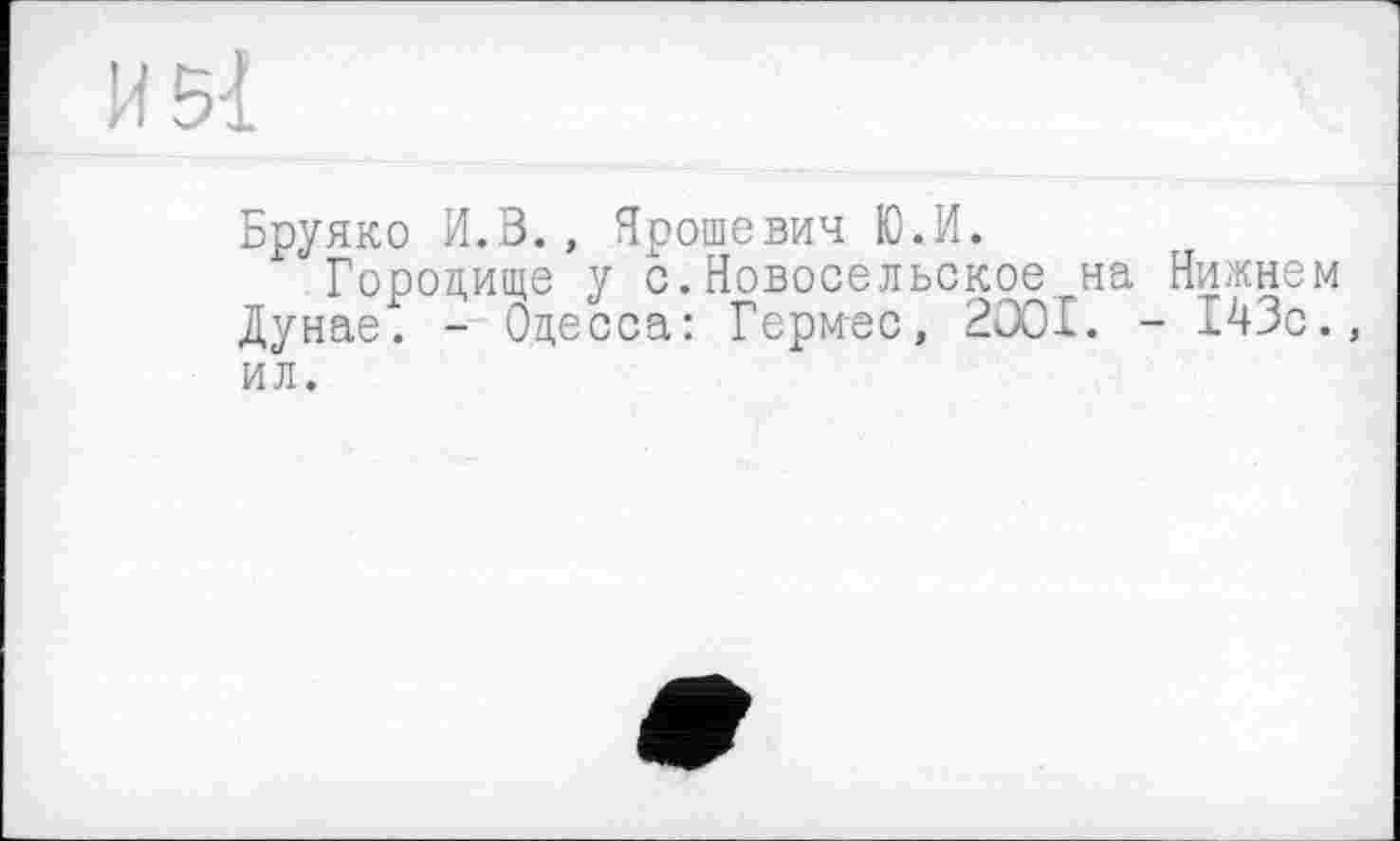 ﻿И 51
Бруяко И.В., Ярошевич Ю.И.
Городище у с.Новосельское на Нижнем Дунае. - Одесса: Гермес, 2001. - 143с., ил.